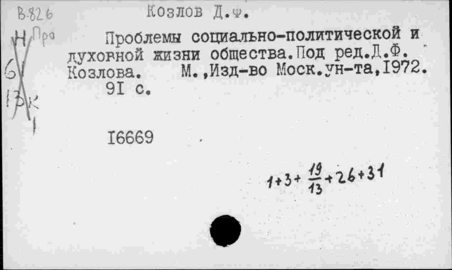 ﻿К1)1Ь	Козлов Д.ф.
Н 3 Проблемы социально-политической и духовной жизни общества.Под ред.Д.Ф.
V Козлова. М.,Изд-во Моск.ун-та,1972.
А 91 с.
ру"
16669
• 3